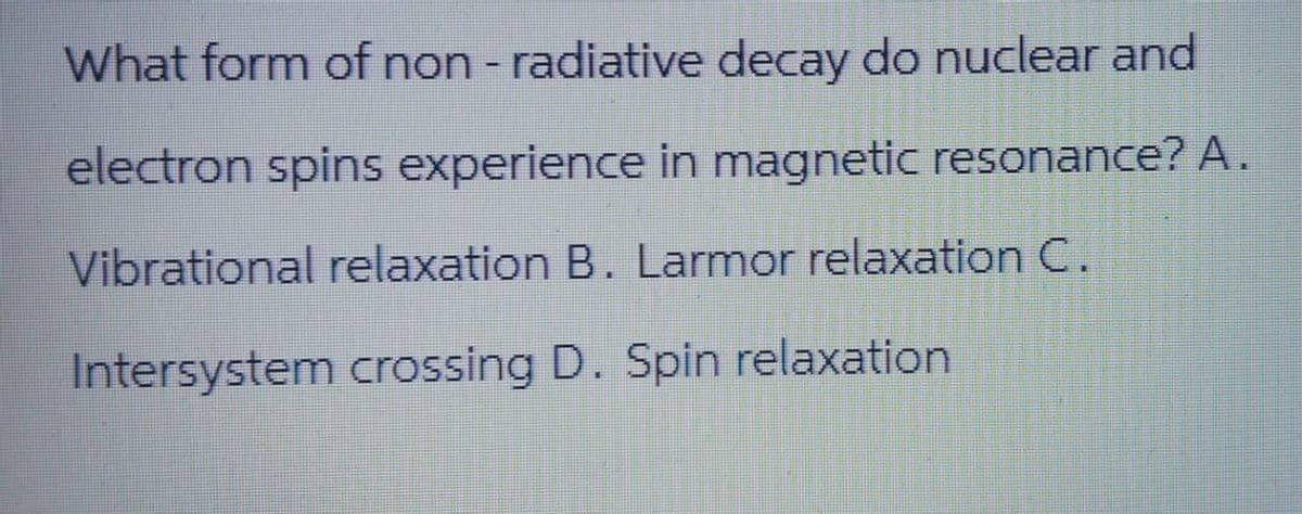 What form of non - radiative decay do nuclear and
electron spins experience in magnetic resonance? A.
Vibrational relaxation B. Larmor relaxation C.
Intersystem crossing D. Spin relaxation