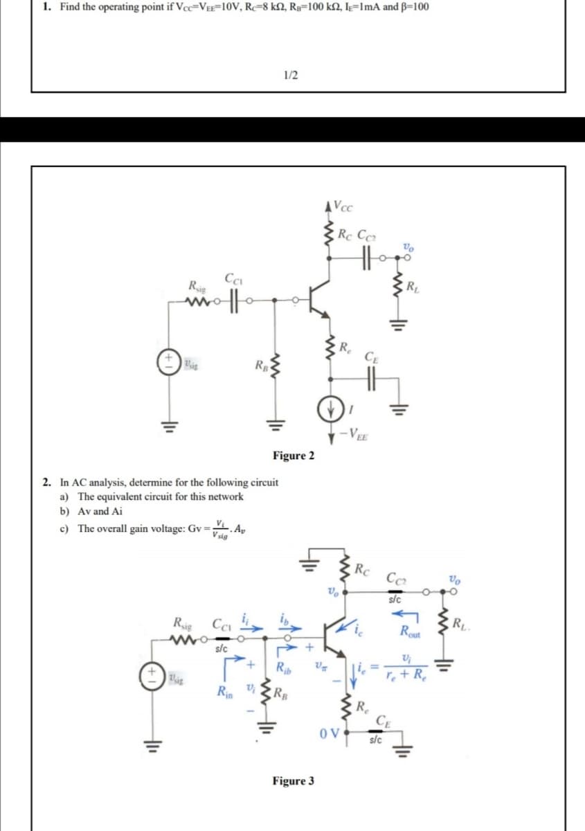 1. Find the operating point if Vcc-VEE-10V, Re-8 k2, RB-100 ks2, I-1mA and B=100
Ca
Rig
motto
1₁
Usig
2. In AC analysis, determine for the following circuit
a) The equivalent circuit for this network
b) Av and Ai
c) The overall gain voltage: Gv=
Rsig
wo
Usig
V, Av
V sig
Ca
s/c
RB
Rin
V₂
1/2
Figure 2
AVcc
Figure 3
Rc Ccz
in
+
Rib U₂
RB
Vo
R₂
OV
-VEE
Rc
lie
Re
s/c
Vo
CE
RL
Cc₂
sic
Rout
Vi
re+R
Vo
R₁.