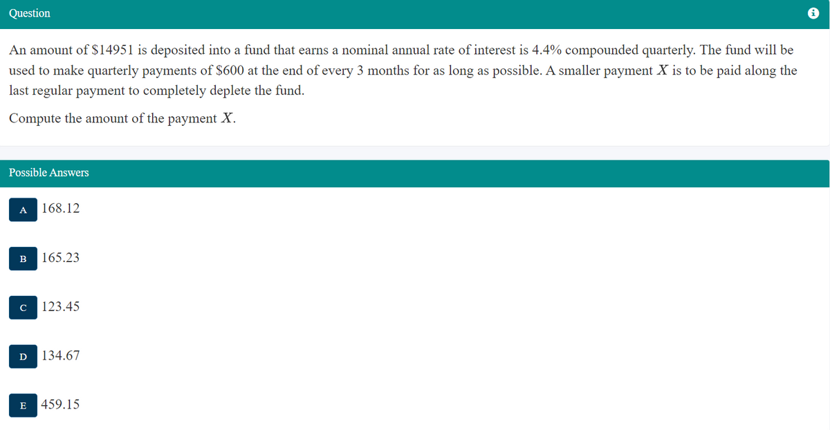 Question
An amount of $14951 is deposited into a fund that earns a nominal annual rate of interest is 4.4% compounded quarterly. The fund will be
used to make quarterly payments of $600 at the end of every 3 months for as long as possible. A smaller payment X is to be paid along the
last regular payment to completely deplete the fund.
Compute the amount of the payment X.
Possible Answers
A 168.12
B 165.23
с 123.45
Ꭰ 134.67
E 459.15