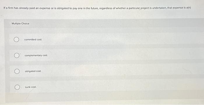 If a firm has already paid an expense or is obligated to pay one in the future, regardless of whether a particular project is undertaken, that expense is a(n)
Multiple Choice.
committed cost
complementary cost.
obligated cost
sunk cost