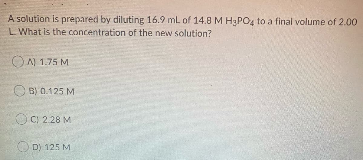 A solution is prepared by diluting 16.9 mL of 14.8 M H3PO4 to a final volume of 2.00
L. What is the concentration of the new solution?
A) 1.75 M
B) 0.125 M
C) 2.28 M
D) 125 M
