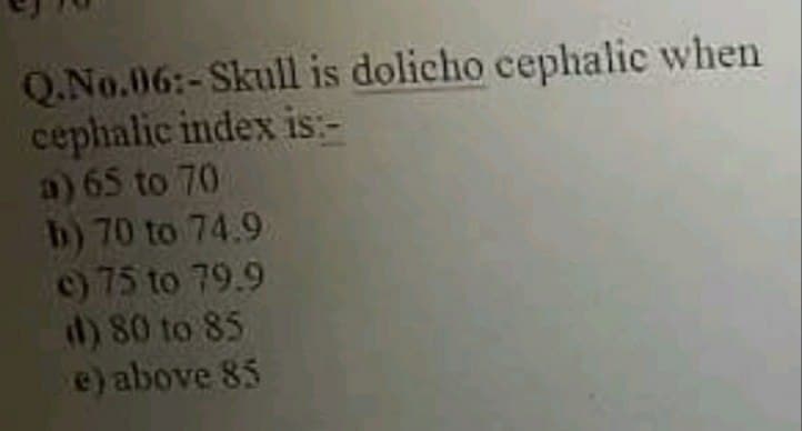 Q.No.06:-Skull is dolicho cephalic when
cephalic index is:-
a) 65 to 70
b) 70 to 74.9
c) 75 to 79.9
d) 80 to 85
e) above 85