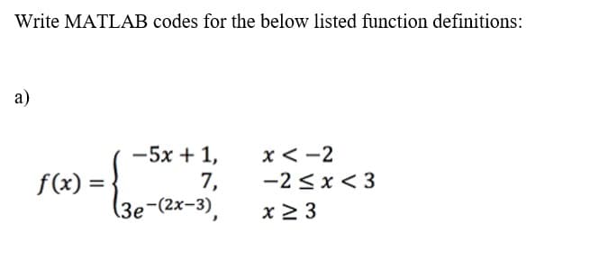 Write MATLAB codes for the below listed function definitions:
a)
f(x) =
−5x+1,
7,
(3e-(2x-3),
x<-2
-2≤x≤3
x ≥ 3