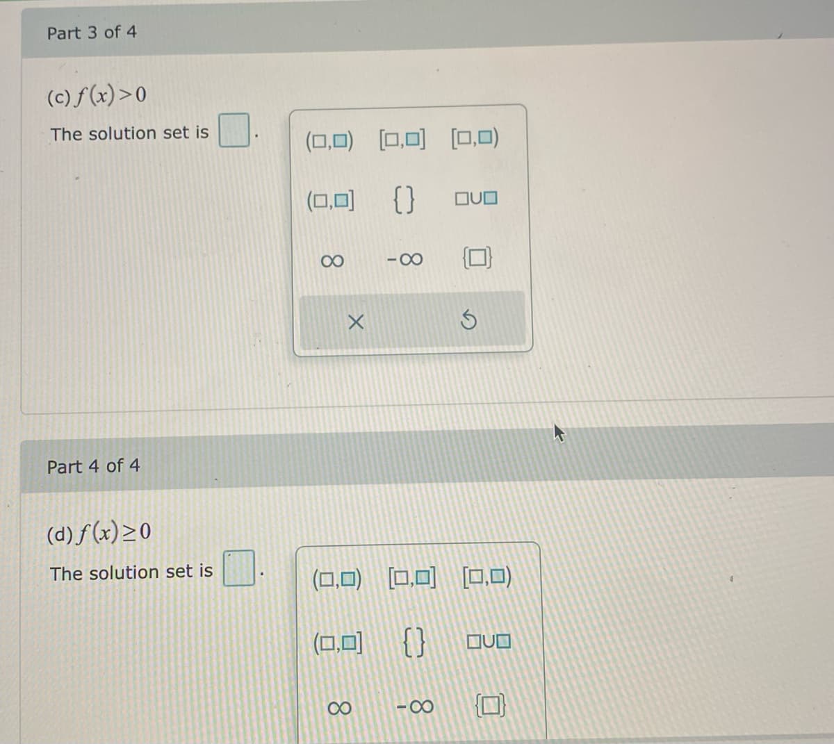 Part 3 of 4
(c) f(x)>0
The solution set is
(0,0) [0,0) (0,0)
(0,0)
{ }
OUO
00
-00
Part 4 of 4
(d) f (x)>0
The solution set is
(0,0) 0,0) [O,0)
(0,0)
{}
00
-00
