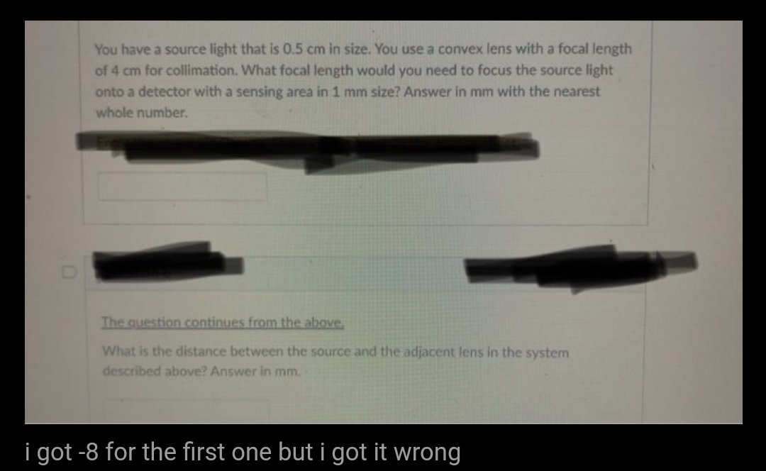 You have a source light that is 0.5 cm in size. You use a convex lens with a focal length
of 4 cm for collimation. What focal length would you need to focus the source light
onto a detector with a sensing area in 1 mm size? Answer in mm with the nearest
whole number.
The question continues from the above.
What is the distance between the source and the adjacent lens in the system
described above? Answer in mm.
i got -8 for the first one but i got it wrong
