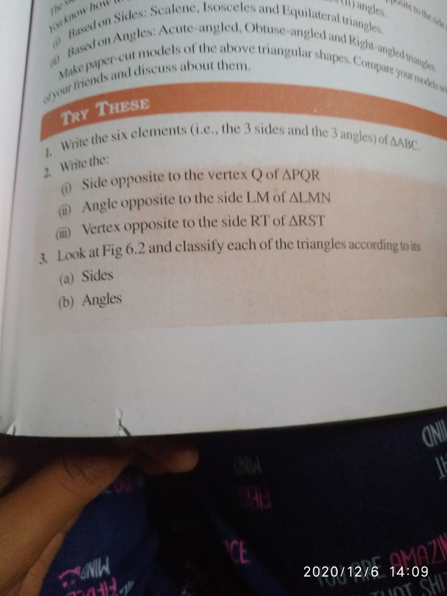 1. Write the six elements (i.e., the 3 sides and the 3 angles) of AABC.
Based on Sides: Scalene, Isosceles and Equilateral triangles.
Make paper-cut models of the above triangular shapes. Compare your models wi
)Based on Angles: Acute-angled, Obtuse-angled and Right-angled triangles
The s
YON kHow hor
angles.
ite to the side
TRY THESE
2 Write the:
O Side opposite to the vertex Q of APOR
O Angle opposite to the side LM of ALMN
D Vertex opposite to the side RT of ARST
i Look at Fig 6.2 and classify each of the triangles according to its
(a) Sides
(b) Angles
OINIL
CE
2020/12/6 14:09
JOT SH
