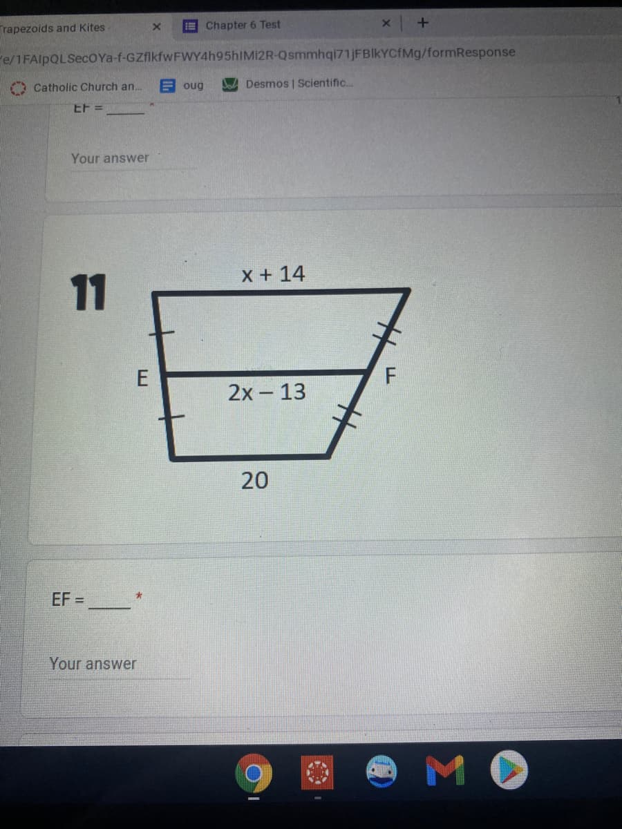 Trapezoids and Kites
E Chapter 6 Test
Fe/1FAlpQLSecOYa-f-GZflkfwFWY4h95hIMI2R-Qsmmhqi71jFBIkYCfMg/formResponse
Catholic Church an..
E oug
Desmos | Scientific..
EF =
Your answer
X + 14
11
2х- 13
20
EF =
Your answer
MO
