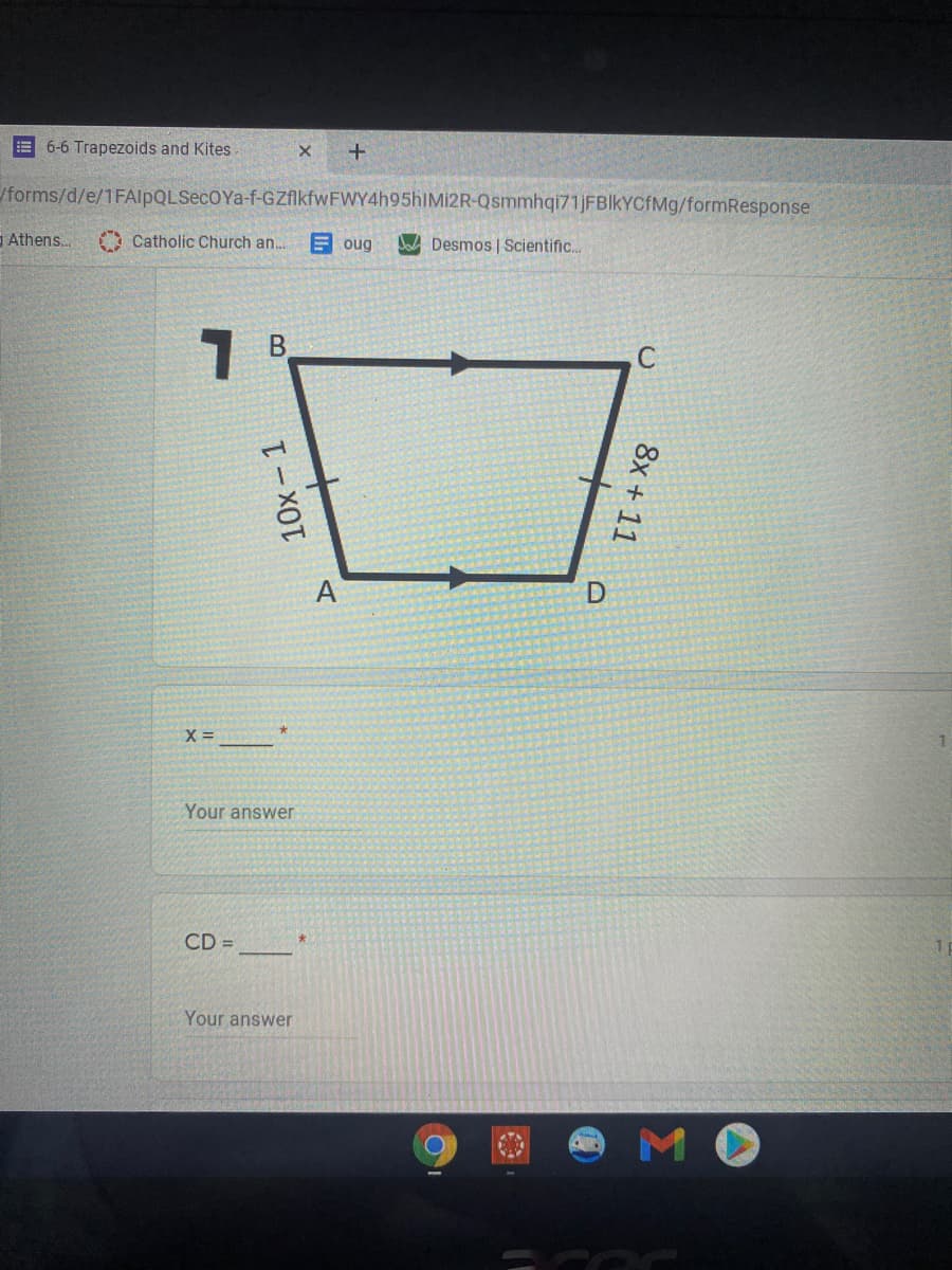 6-6 Trapezoids and Kites
/forms/d/e/1FAlpQLSecOYa-f-GZAkfwFWY4h95hIMİ2R-Qsmmhqi71JFBIkYCfMg/formResponse
Athens..
A Catholic Church an.
E oug
DA Desmos | Scientific.
A
X =
Your answer
CD =
Your answer
10x- 1
8x + 11
