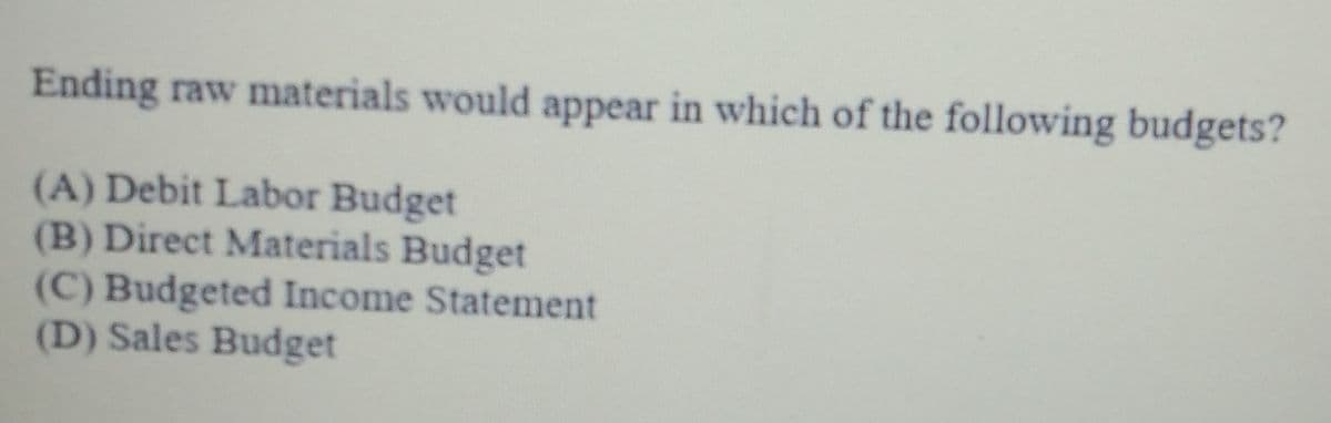 Ending raw materials would appear in which of the following budgets?
(A) Debit Labor Budget
(B) Direct Materials Budget
(C) Budgeted Income Statement
(D) Sales Budget
