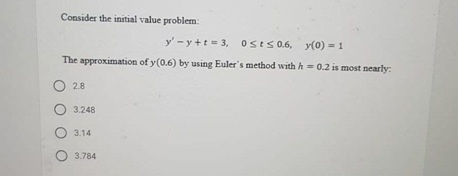 Consider the initial value problem:
y' -y +t 3, osts 0.6, y(0) = 1
The approximation of y(0.6) by using Euler's method with h = 0.2 is most nearly:
O2.8
O 3.248
O 3.14
3.784
