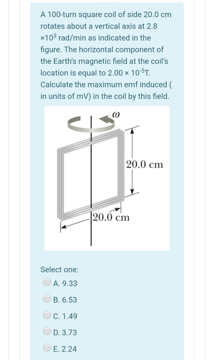 A 100-turn square coil of side 20.0 cm
rotates about a vertical axis at 2.8
x103 rad/min as indicated in the
figure. The horizontal component of
the Earth's magnetic field at the coil's
location is equal to 2.00 x 10-5T.
Calculate the maximum emf induced (
in units of mV) in the coil by this field.
20.0 cm
|20.0 cm
Select one:
A. 9.33
B. 6.53
C. 1.49
D. 3.73
E. 2.24
