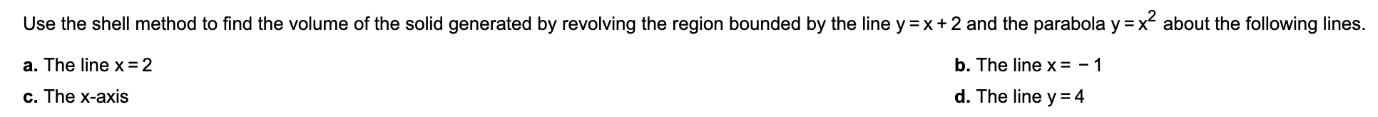 Use the shell method to find the volume of the solid generated by revolving the region bounded by the line y =x+2 and the parabola y =x about the following lines.
a. The line x = 2
b. The line x = - 1
