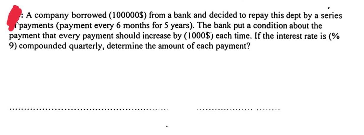 :A company borrowed (100000$) from a bank and decided to repay this dept by a series
payments (payment every 6 months for 5 years). The bank put a condition about the
payment that every payment should increase by (1000$) each time. If the interest rate is (%
9) compounded quarterly, determine the amount of each payment?
