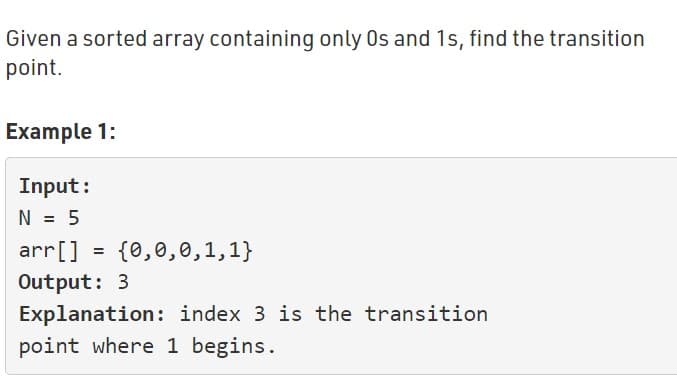 Given a sorted array containing only Os and 1s, find the transition
point.
Example 1:
Input:
N = 5
arr[] = {0,0,0,1,1}
Output: 3
Explanation: index 3 is the transition
point where 1 begins.
