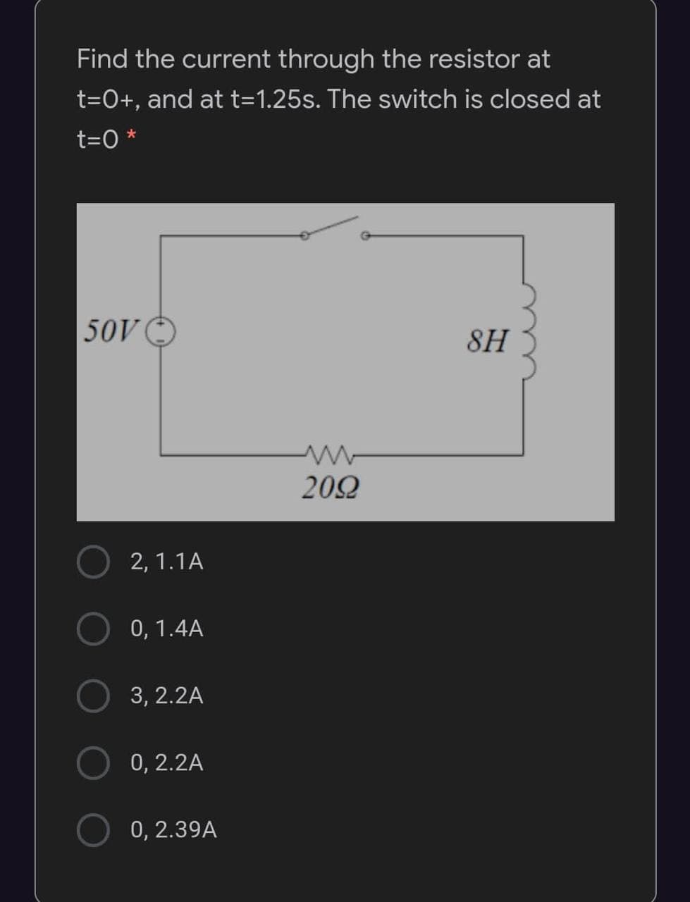 Find the current through the resistor at
t=0+, and at t=1.25s. The switch is closed at
t=0 *
50V
8H
202
2, 1.1A
0, 1.4A
3, 2.2A
0, 2.2A
0, 2.39A
