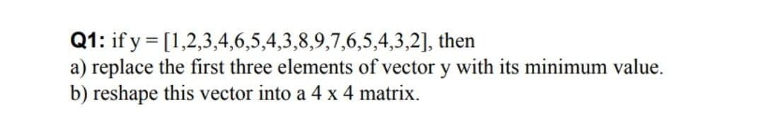 Q1: if y = [1,2,3,4,6,5,4,3,8,9,7,6,5,4,3,2], then
a) replace the first three elements of vector y with its minimum value.
b) reshape this vector into a 4 x 4 matrix.
