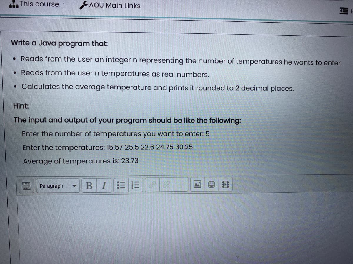 TT
This course
AOU Main Links
Hint:
The input and output of your program should be like the following:
Enter the number of temperatures you want to enter: 5
Enter the temperatures: 15.57 25.5 22.6 24.75 30.25
Average of temperatures is: 23.73
Paragraph ▼
Write a Java program that:
• Reads from the user an integer n representing the number of temperatures he wants to enter.
• Reads from the user n temperatures as real numbers.
• Calculates the average temperature and prints it rounded to 2 decimal places.
BIE3
Til
8
E