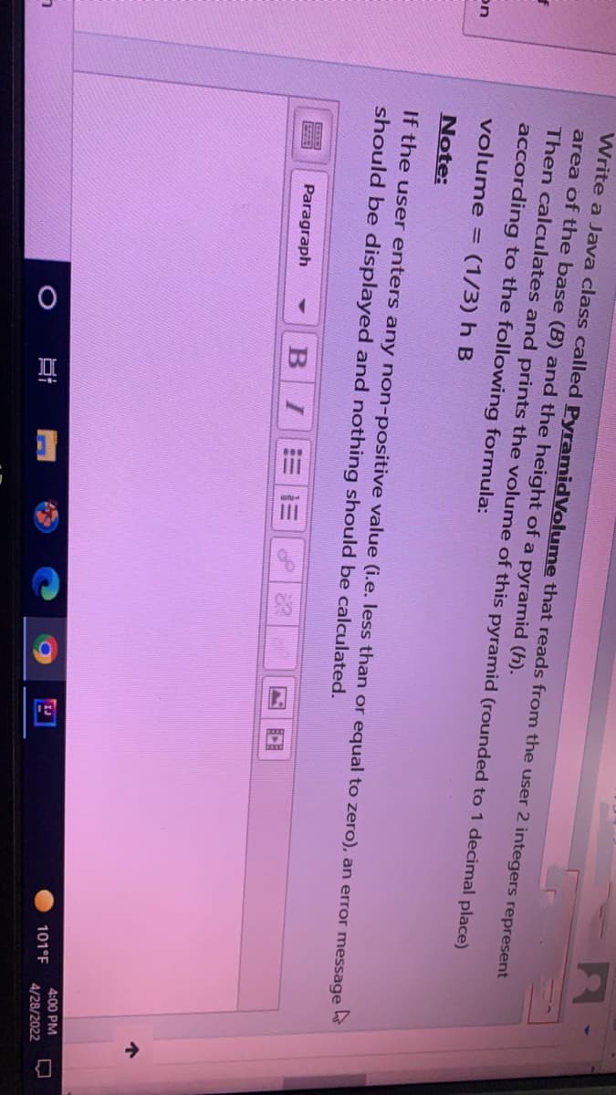 f
on
ㄱ
Write a Java class called PyramidVolume that reads from the user 2 integers represent
area of the base (B) and the height of a pyramid (h).
Then calculates and prints the volume of this pyramid (rounded to 1 decimal place)
according to the following formula:
volume = (1/3) h B
Note:
If the user enters any non-positive value (i.e. less than or equal to zero), an error message
should be displayed and nothing should be calculated.
EFEE
Paragraph
O
B I
][
101°F
4
4:00 PM
4/28/2022