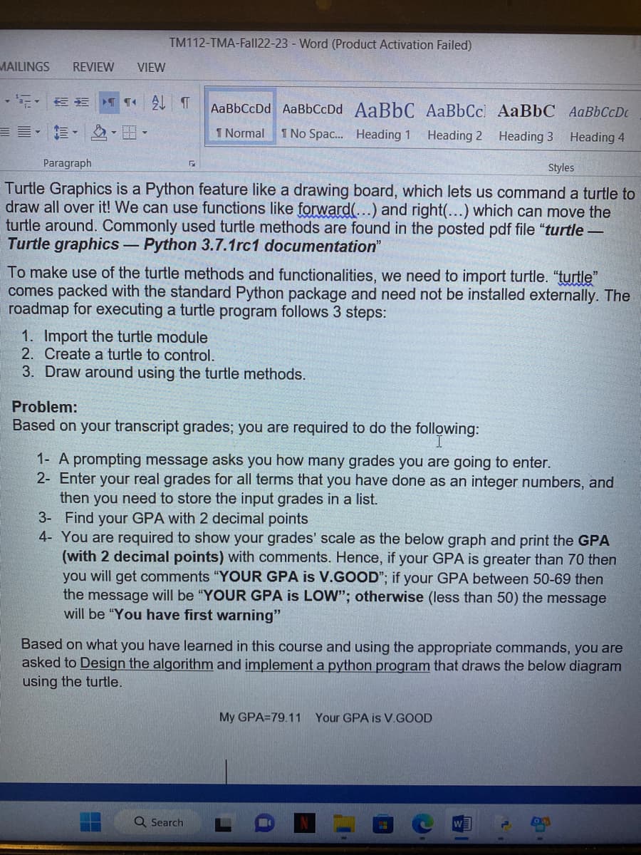 MAILINGS REVIEW VIEW
TM112-TMA-Fall22-23 - Word (Product Activation Failed)
·新·三三 TT A T AaBbCcDd AaBbCcDd AaBbC AaBbCc AaBbC AaBbCcDc
1 Normal 1 No Spac... Heading 1 Heading 2
Heading 3
Heading 4
Paragraph
Styles
Turtle Graphics is a Python feature like a drawing board, which lets us command a turtle to
draw all over it! We can use functions like forward(...) and right(...) which can move the
turtle around. Commonly used turtle methods are found in the posted pdf file "turtle -
Turtle graphics - Python 3.7.1rc1 documentation"
Г
To make use of the turtle methods and functionalities, we need to import turtle. "turtle"
comes packed with the standard Python package and need not be installed externally. The
roadmap for executing a turtle program follows 3 steps:
1. Import the turtle module
2. Create a turtle to control.
3. Draw around using the turtle methods.
Problem:
Based on your transcript grades; you are required to do the following:
1- A prompting message asks you how many grades you are going to enter.
2- Enter your real grades for all terms that you have done as an integer numbers, and
then you need to store the input grades in a list.
3- Find your GPA with 2 decimal points
4- You are required to show your grades' scale as the below graph and print the GPA
(with 2 decimal points) with comments. Hence, if your GPA is greater than 70 then
you will get comments "YOUR GPA is V.GOOD"; if your GPA between 50-69 then
the message will be "YOUR GPA is LOW"; otherwise (less than 50) the message
will be "You have first warning"
Based on what you have learned in this course and using the appropriate commands, you are
asked to Design the algorithm and implement a python program that draws the below diagram
using the turtle.
Q Search
My GPA=79.11 Your GPA is V.GOOD
3
1