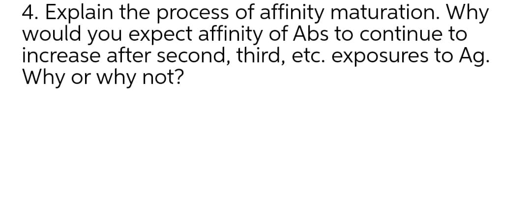 4. Explain the process of affinity maturation. Why
would you expect affinity of Abs to continue to
increase after second, third, etc. exposures to Ag.
Why or why not?
