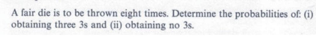 A fair die is to be thrown eight times. Determine the probabilities of: (i)
obtaining three 3s and (ii) obtaining no 3s.