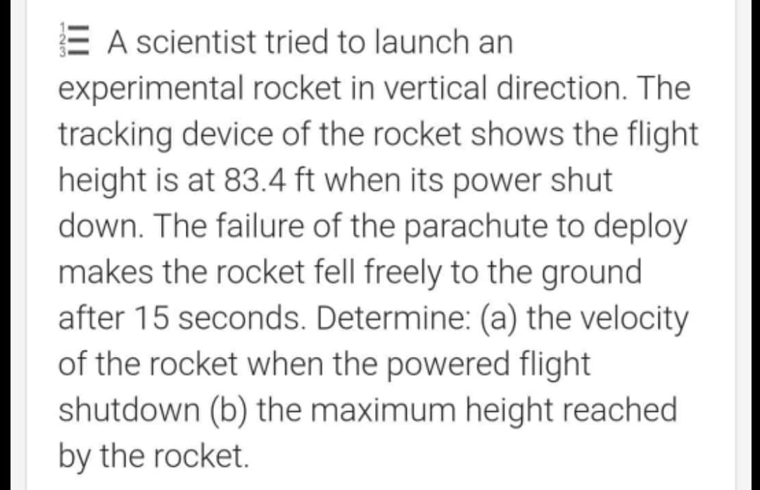 E A scientist tried to launch an
experimental rocket in vertical direction. The
tracking device of the rocket shows the flight
height is at 83.4 ft when its power shut
down. The failure of the parachute to deploy
makes the rocket fell freely to the ground
after 15 seconds. Determine: (a) the velocity
of the rocket when the powered flight
shutdown (b) the maximum height reached
by the rocket.
