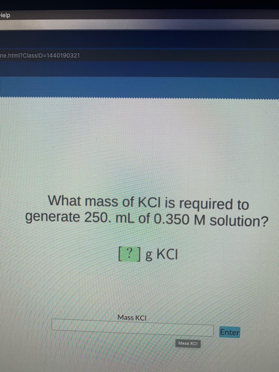 Help
ne.html?ClassID=1440190321
What mass of KCI is required to
generate 250. mL of 0.350 M solution?
[?]g KCI
Mass KCI
Enter
Mass KCI
