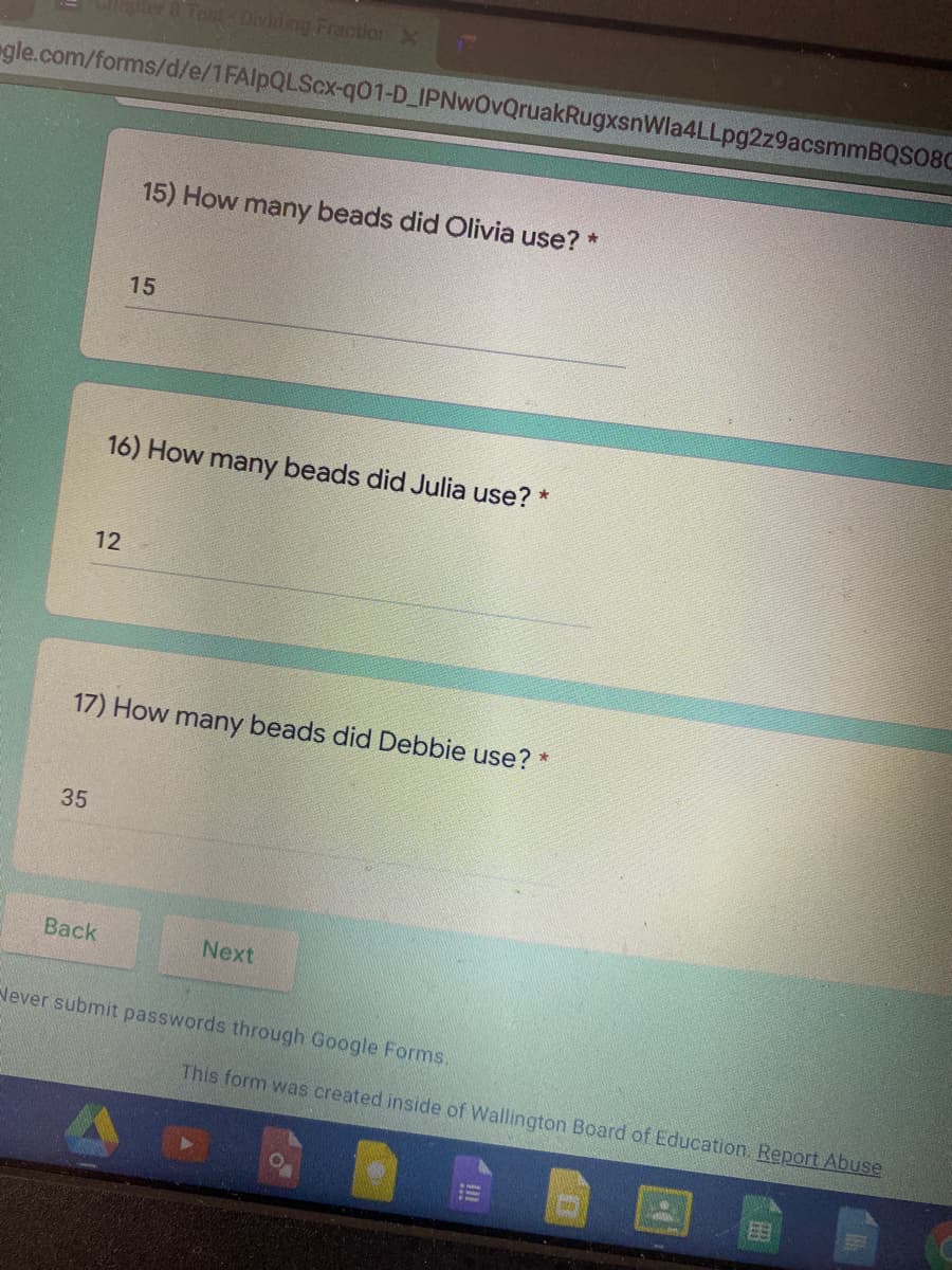 Tost-Dividing Fraotion X
gle.com/forms/d/e/1FAlpQLScx-q01-D_IPNwOvQruakRugxsnWla4LLpg2z9acsmmBQS08C
15) How many beads did Olivia use? *
15
16) How many beads did Julia use?
12
17) How many beads did Debbie use? *
35
Back
Next
Never submit passwords through Google Forms.
This form was created inside of Wallington Board of Education. Report Abuse
