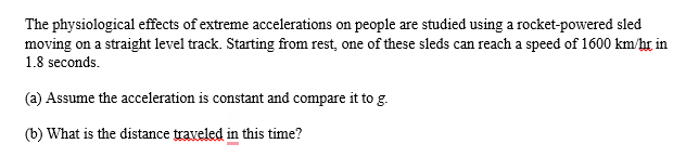 The physiological effects of extreme accelerations on people are studied using a rocket-powered sled
moving on a straight level track. Starting from rest, one of these sleds can reach a speed of 1600 km/hr in
1.8 seconds.
(a) Assume the acceleration is constant and compare it to g.
(b) What is the distance traveled in this time?
