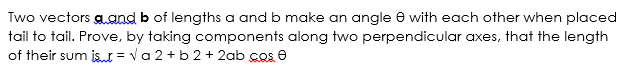 Two vectors aand b of lengths a and b make an angle e with each other when placed
tail to tail. Prove, by taking components along two perpendicular axes, that the length
of their sum is = va 2 + b 2 + 2ab cos e
