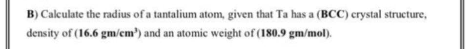 B) Calculate the radius of a tantalium atom, given that Ta has a (BCC) crystal structure,
density of (16.6 gm/cm') and an atomic weight of (180.9 gm/mol).
