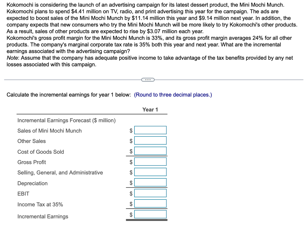 Kokomochi is considering the launch of an advertising campaign for its latest dessert product, the Mini Mochi Munch.
Kokomochi plans to spend $4.41 million on TV, radio, and print advertising this year for the campaign. The ads are
expected to boost sales of the Mini Mochi Munch by $11.14 million this year and $9.14 million next year. In addition, the
company expects that new consumers who try the Mini Mochi Munch will be more likely to try Kokomochi's other products.
As a result, sales of other products are expected to rise by $3.07 million each year.
Kokomochi's gross profit margin for the Mini Mochi Munch is 33%, and its gross profit margin averages 24% for all other
products. The company's marginal corporate tax rate is 35% both this year and next year. What are the incremental
earnings associated with the advertising campaign?
Note: Assume that the company has adequate positive income to take advantage of the tax benefits provided by any net
losses associated with this campaign.
Calculate the incremental earnings for year 1 below: (Round to three decimal places.)
Incremental Earnings Forecast ($ million)
Sales of Mini Mochi Munch
Other Sales
Cost of Goods Sold
Gross Profit
Selling, General, and Administrative
Depreciation
EBIT
Income Tax at 35%
Incremental Earnings
$
$
$
$
GA
GA
E
$
$
FA
$
Year 1