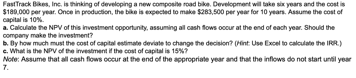 FastTrack Bikes, Inc. is thinking of developing a new composite road bike. Development will take six years and the cost is
$189,000 per year. Once in production, the bike is expected to make $283,500 per year for 10 years. Assume the cost of
capital is 10%.
a. Calculate the NPV of this investment opportunity, assuming all cash flows occur at the end of each year. Should the
company make the investment?
b. By how much must the cost of capital estimate deviate to change the decision? (Hint: Use Excel to calculate the IRR.)
c. What is the NPV of the investment if the cost of capital is 15%?
Note: Assume that all cash flows occur at the end of the appropriate year and that the inflows do not start until year
7.