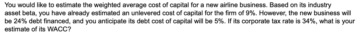 You would like to estimate the weighted average cost of capital for a new airline business. Based on its industry
asset beta, you have already estimated an unlevered cost of capital for the firm of 9%. However, the new business will
be 24% debt financed, and you anticipate its debt cost of capital will be 5%. If its corporate tax rate is 34%, what is your
estimate of its WACC?