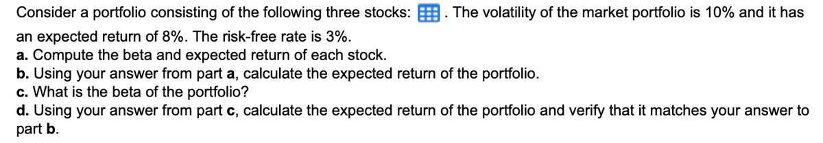 Consider a portfolio consisting of the following three stocks:
an expected return of 8%. The risk-free rate is 3%.
a. Compute the beta and expected return of each stock.
▪
The volatility of the market portfolio is 10% and it has
b. Using your answer from part a, calculate the expected return of the portfolio.
c. What is the beta of the portfolio?
d. Using your answer from part c, calculate the expected return of the portfolio and verify that it matches your answer to
part b.