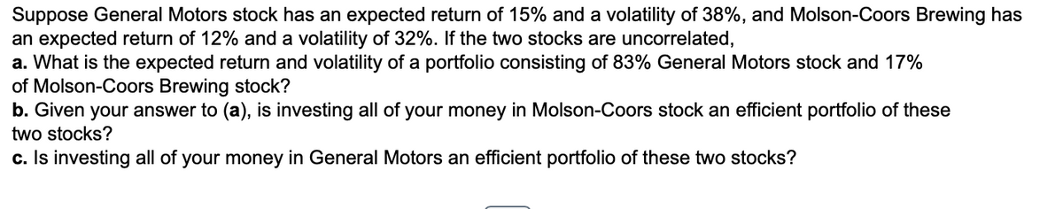 Suppose General Motors stock has an expected return of 15% and a volatility of 38%, and Molson-Coors Brewing has
an expected return of 12% and a volatility of 32%. If the two stocks are uncorrelated,
a. What is the expected return and volatility of a portfolio consisting of 83% General Motors stock and 17%
of Molson-Coors Brewing stock?
b. Given your answer to (a), is investing all of your money in Molson-Coors stock an efficient portfolio of these
two stocks?
c. Is investing all of your money in General Motors an efficient portfolio of these two stocks?