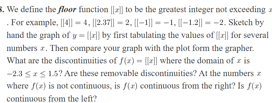 3. We define the floor function [[x]] to be the greatest integer not exceeding a
. For example, [4]] = 4, [[2.37]] = 2, [[-1]] = -1, [[–1.2]] = -2. Sketch by
hand the graph of y = [[x]] by first tabulating the values of [[x]] for several
numbers x. Then compare your graph with the plot form the grapher.
What are the discontinuities of f (x) = [[a]] where the domain of x is
-2.3 <x < 1.5? Are these removable discontinuities? At the numbers x
where f(x) is not continuous, is f(x) continuous from the right? Is f(x)
continuous from the left?
