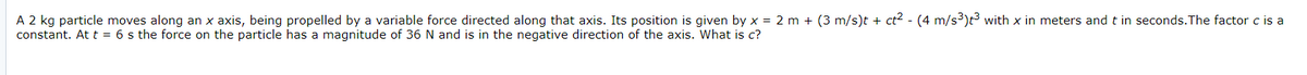 A 2 kg particle moves along an x axis, being propelled by a variable force directed along that axis. Its position is given by x = 2 m + (3 m/s)t + ct2 - (4 m/s3)t3 with x in meters and t in seconds.The factor c is a
constant. At t = 6 s the force on the particle has a magnitude of 36 N and is in the negative direction of the axis. What is c?
