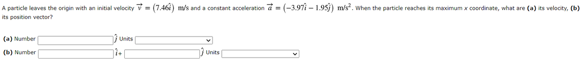 A particle leaves the origin with an initial velocity ý = (7.46i) m/s and a constant acceleration á = (-3.97i – 1.95j) m/s². when the particle reaches its maximum x coordinate, what are (a) its velocity, (b)
its position vector?
(a) Number
Units
(b) Number
i+
lj Units
