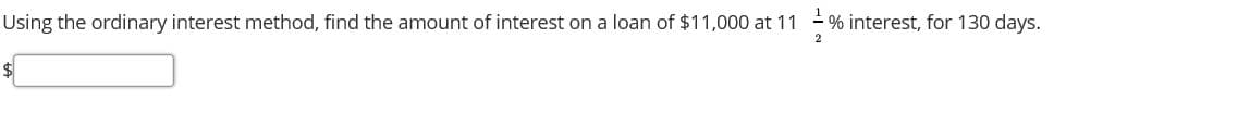 Using the ordinary interest method, find the amount of interest on a loan of $11,000 at 11 % interest, for 130 days.
$4
