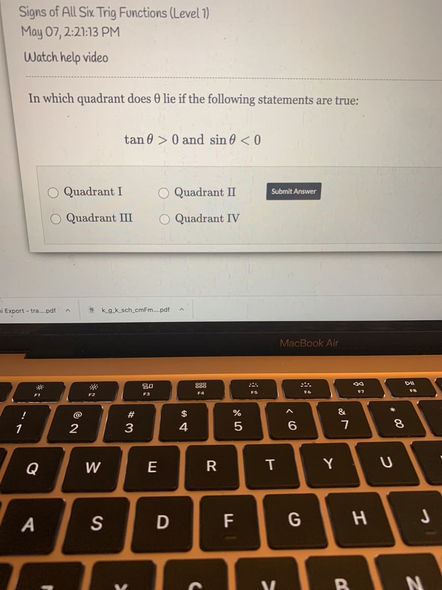 Signs of All Six Trig Functions (Level )
May 07, 2:21:13 PM
Watch help video
In which quadrant does 0 lie if the following statements are true:
tan 0 > 0 and sin 0 < 0
Quadrant I
Quadrant II
Submit Answer
Quadrant III
Quadrant IV
i Export - tra...pdf
3 kg_k_sch_cmFm..pdf
MacBook Air
DII
888
F7
F8
F3
F4
F5
F6
F1
F2
#
2$
&
1
2
3
4
6.
8.
Q
W
E
R
T
Y
S
F
H
B
