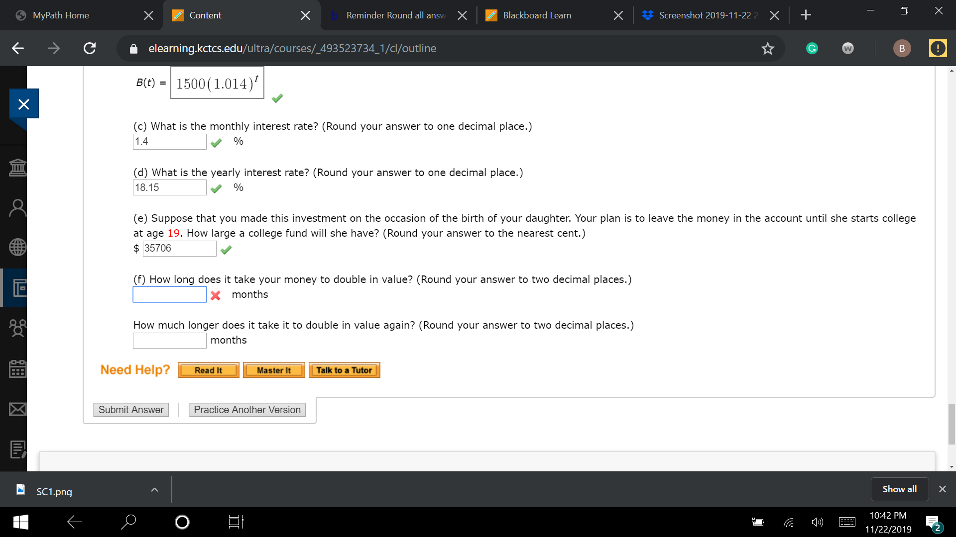 X
+
Reminder Round all answ
Screenshot 2019-11-22 2
X
X
X
Blackboard Learn
MyPath Home
Content
elearning.kctcs.edu/ultra/courses/_493523734_1/cl/outline
В
W
1500(1.014)
B(t)
(c) What is the monthly interest rate? (Round your answer to one decimal place.)
1.4
Ш
(d) What is the yearly interest rate? (Round your answer to one decimal place.)
18.15
(e) Suppose that you made this investment on the occasion of the birth of your daughter. Your plan is to leave the money in the account until she starts college
at age 19. How large a college fund will she have? (Round your answer to the nearest cent.)
35706
(f) How long does it take your money to double in value? (Round your answer to two decimal places.)
X months
How much longer does it take it to double in value again? (Round your answer to two decimal places.)
months
Need Help?
Read It
Master It
Talk to a Tutor
Submit Answer
Practice Another Version
Show all
SC1.png
10:42 PM
O
11/22/2019
X
