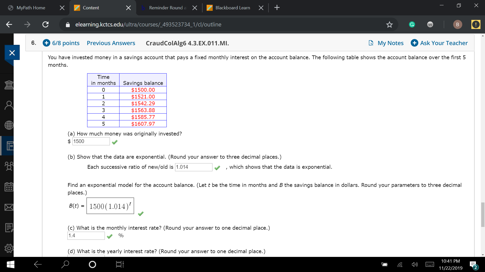 X
X
X
X
X
MyPath Home
Reminder Round
Blackboard Learn
Content
elearning.kctcs.edu/ultra/courses/_493523734_1/cl/outline
В
W
+ 6/8 рoints
+Ask Your Teacher
В Мy Notes
6.
Previous Answers
CraudColAlg6 4.3. EX.01 1 .MI.
You have invested money in a savings account that pays a fixed monthly interest on the account balance. The following table shows the account balance over the first 5
months.
Time
in months
Savings balance
$1500.00
Ш
$1521.00
$1542.29
$1563.88
$1585.77
$1607.97
1
2
3
4
5
(a) How much money was originally invested?
1500
(b) Show that the data are exponential. (Round your answer to three decimal places.)
which shows that the data is exponential
Each successive ratio of new/old is 1.014
Find an exponential model for the account balance. (Let t be the time in months and B the savings balance in dollars. Round your parameters to three decimal
places.)
B(t) 1500(1.014)
(c) What is the monthly interest rate? (Round your answer to one decimal place.)
1.4
(d) What is the yearly interest rate? (Round your answer to one decimal place.)
10:41 PM
11/22/2019
