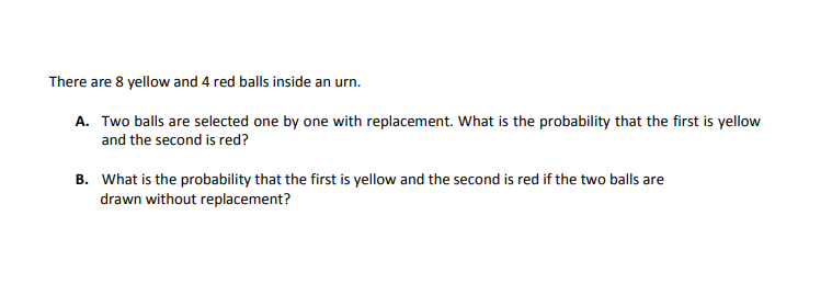 There are 8 yellow and 4 red balls inside an urn.
A. Two balls are selected one by one with replacement. What is the probability that the first is yellow
and the second is red?
B. What is the probability that the first is yellow and the second is red if the two balls are
drawn without replacement?
