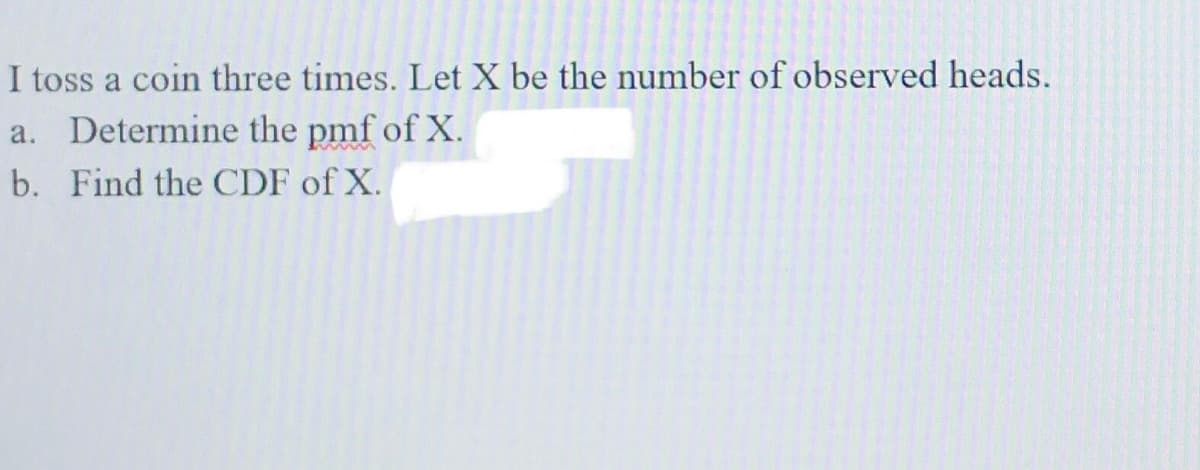 I toss a coin three times. Let X be the number of observed heads.
a. Determine the pmf of X.
b. Find the CDF of X.
