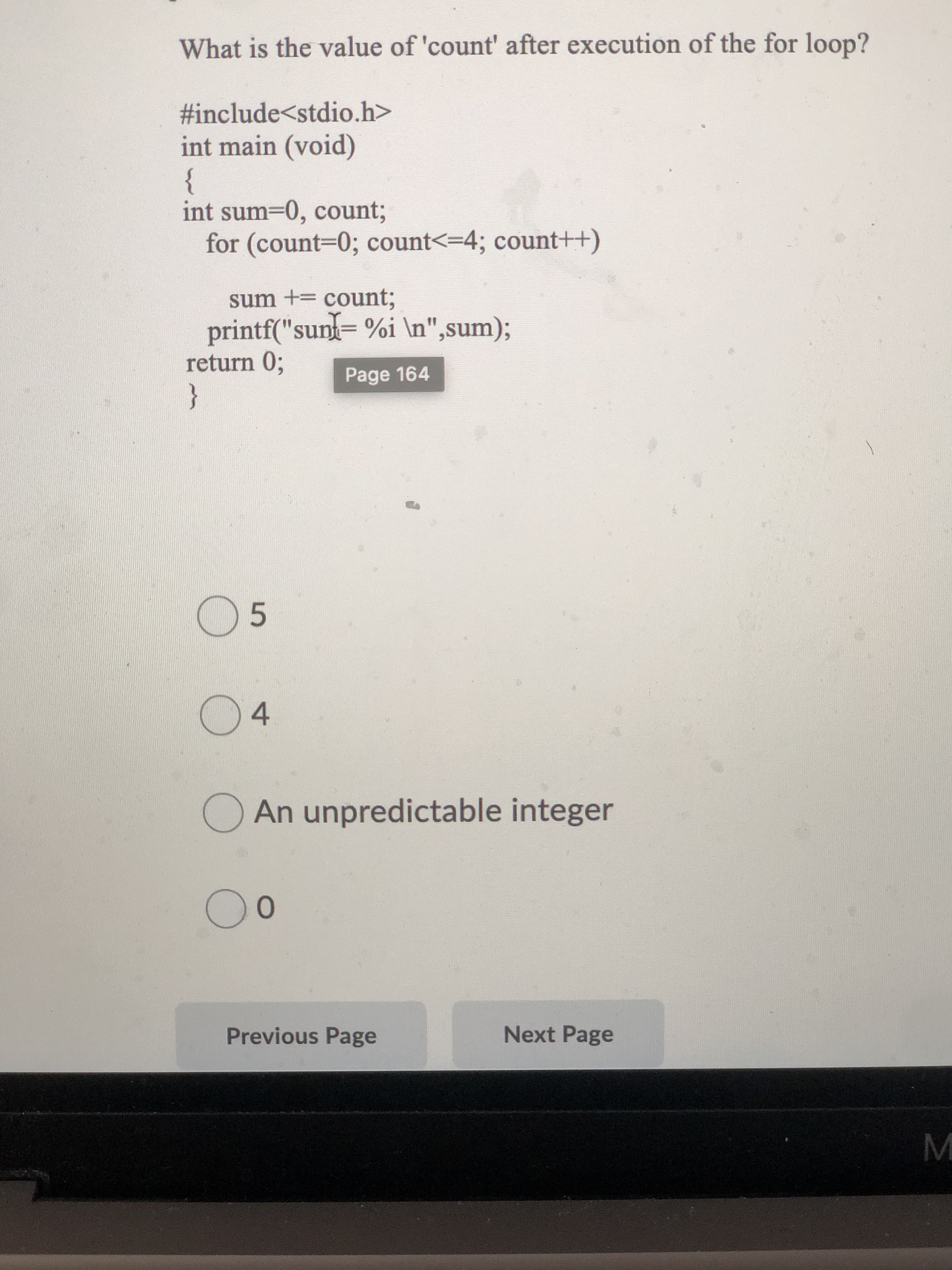 What is the value of 'count' after execution of the for loop?
#include<stdio.h>
int main (void)
{
int sum30, count;
for (count30; count<=4; count++)
sum += count;
printf("sun= %i \n",sum);
return 0;
}
Page 164
