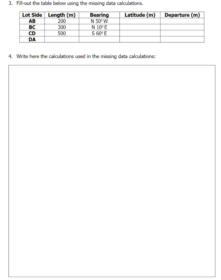 3. Fill-out the table below using the missing data calculations.
Lot Side Length (m)
Latitude (m)
Bearing
N 50° W
N 10° E
S 60° E
Departure (m)
АВ
200
300
500
BC
CD
DA
4. Write here the calculations used in the missing data calculations:
