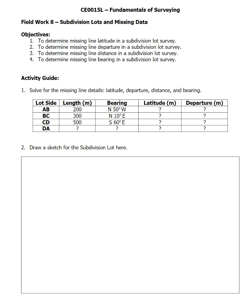 CE0015L – Fundamentals of Surveying
Field Work 8 – Subdivision Lots and Missing Data
Objectives:
1. To determine missing line latitude in a subdivision lot survey.
2. To determine missing line departure in a subdivision lot survey.
3. To determine missing line distance in a subdivision lot survey.
4. To determine missing line bearing in a subdivision lot survey.
Activity Guide:
1. Solve for the missing line details: latitude, departure, distance, and bearing.
Lot Side Length (m)
Latitude (m)
Bearing
N 50° W
N 10° E
S 60° E
Departure (m)
?
АВ
200
?
300
500
?
BC
?
?
?
CD
DA
?
?
?
2. Draw a sketch for the Subdivision Lot here.
