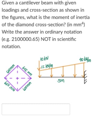 Given a cantilever beam with given
loadings and cross-section as shown in
the figures, what is the moment of inertia
of the diamond cross-section? (in mm4)
Write the answer in ordinary notation
(e.g. 2100000.65) NOT in scientific
notation.
40 AN/m
15 KN/m
GOomm
600 mm
GOOmm
b00 mm
