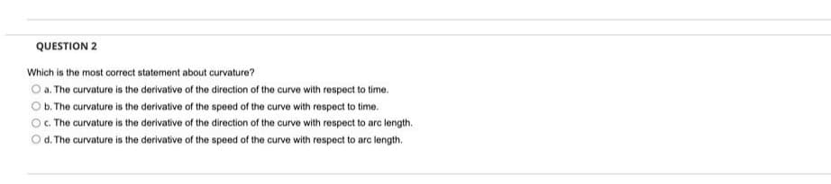 QUESTION 2
Which is the most correct statement about curvature?
O a. The curvature is the derivative of the direction of the curve with respect to time.
O b. The curvature is the derivative of the speed of the curve with respect to time.
c. The curvature is the derivative of the direction of the curve with respect to arc length.
O d. The curvature is the derivative of the speed of the curve with respect to arc length.
